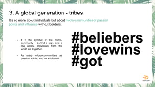It’s no more about individuals but about micro-communities of passion
points and influence without borders.
- # = the symbol of the micro-
community : behind a sign and a
few words, individuals from the
world are together.
- As many micro-communities as
passion points, and not exclusive.
#beliebers
#lovewins
#got
3. A global generation - tribes
 