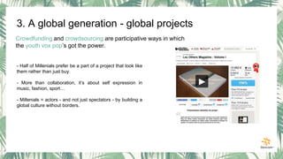 3. A global generation - global projects
Crowdfunding and crowdsourcing are participative ways in which
the youth vox pop’s got the power.
- Half of Millenials prefer be a part of a project that look like
them rather than just buy.
- More than collaboration, it’s about self expression in
music, fashion, sport…
- Millenials = actors - and not just spectators - by building a
global culture without borders.
 