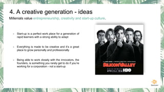Millenials value entrepreneurship, creativity and start-up culture.
- Start-up is a perfect work place for a generation of
rapid learners with a strong ability to adapt
- Everything is made to be creative and it’s a great
place to grow personally and professionally
- Being able to work closely with the innovators, the
founders, is something you rarely get to do if you’re
working for a corporation - not a start-up
4. A creative generation - ideas
 