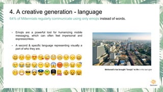 4. A creative generation - language
64% of Millennials regularly communicate using only emojis instead of words.
- Emojis are a powerful tool for humanizing mobile
messaging, which can often feel impersonal and
expressionless.
- A second & specific language representing visually a
part of who they are.
McDonald's has brought "Emojis" to life in this last spot
 