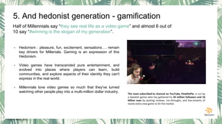 5. And hedonist generation - gamification
Half of Millennials say “they see real life as a video game” and almost 6 out of
10 say “#winning is the slogan of my generation”.
- Hedonism : pleasure, fun, excitement, sensations…. remain
key drivers for Millenials. Gaming is an expression of this
Hedonism.
- Video games have transcended pure entertainment, and
evolved into places where players can learn, build
communities, and explore aspects of their identity they can't
express in the real world.
- Millennials love video games so much that they've turned
watching other people play into a multi-million dollar industry. The most subscribed-to channel on YouTube, PewDiePie, is run by
a Swedish gamer who has gathered his 35 million followers and 10
billion vues by posting reviews, run-throughs, and live-streams of
nearly every new game to hit the market.
* Gravity Media, 2015
 