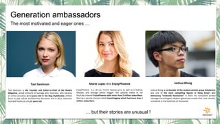 The most motivated and eager ones …
… but their stories are unusual !
Joshua Wong
Joshua Wong, a co-founder of the student-activist group Scholarism,
was one of the most compelling figures in Hong Kong’s pro-
democracy “Umbrella Revolution” in 2014. His nonviolent protest
message and energetic idealism galvanized crowds that, over months,
numbered in the hundreds of thousands.
Marie Lopez dite EnjoyPhoenix
EnjoyPhoenix is a 20 y.o. French beauty guru as well as a fashion,
lifestyle, and teenage advice vlogger. She uploads videos to her
YouTube channel EnjoyPhoenix with more than 2 million subscribers.
She has a second channel called EnjoyVlogging which had more than 1
million subscribers.
Tavi Gevinson
Tavi Gevinson is the Founder and Editor-In-Chief of the Rookie
Magazine, aimed primarily at teenage girls. Gevinson, who became
an online sensation at 11-years-old for her blog StyleRookie, shifted
focus to pop culture and feminist discussion and in 2011, Gevinson
founded Rookie at only 15 years old.
Generation ambassadors
 