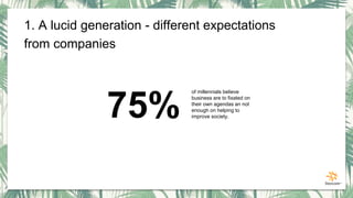 75%
of millennials believe
business are to fixated on
their own agendas an not
enough on helping to
improve society.
1. A lucid generation - different expectations
from companies
 