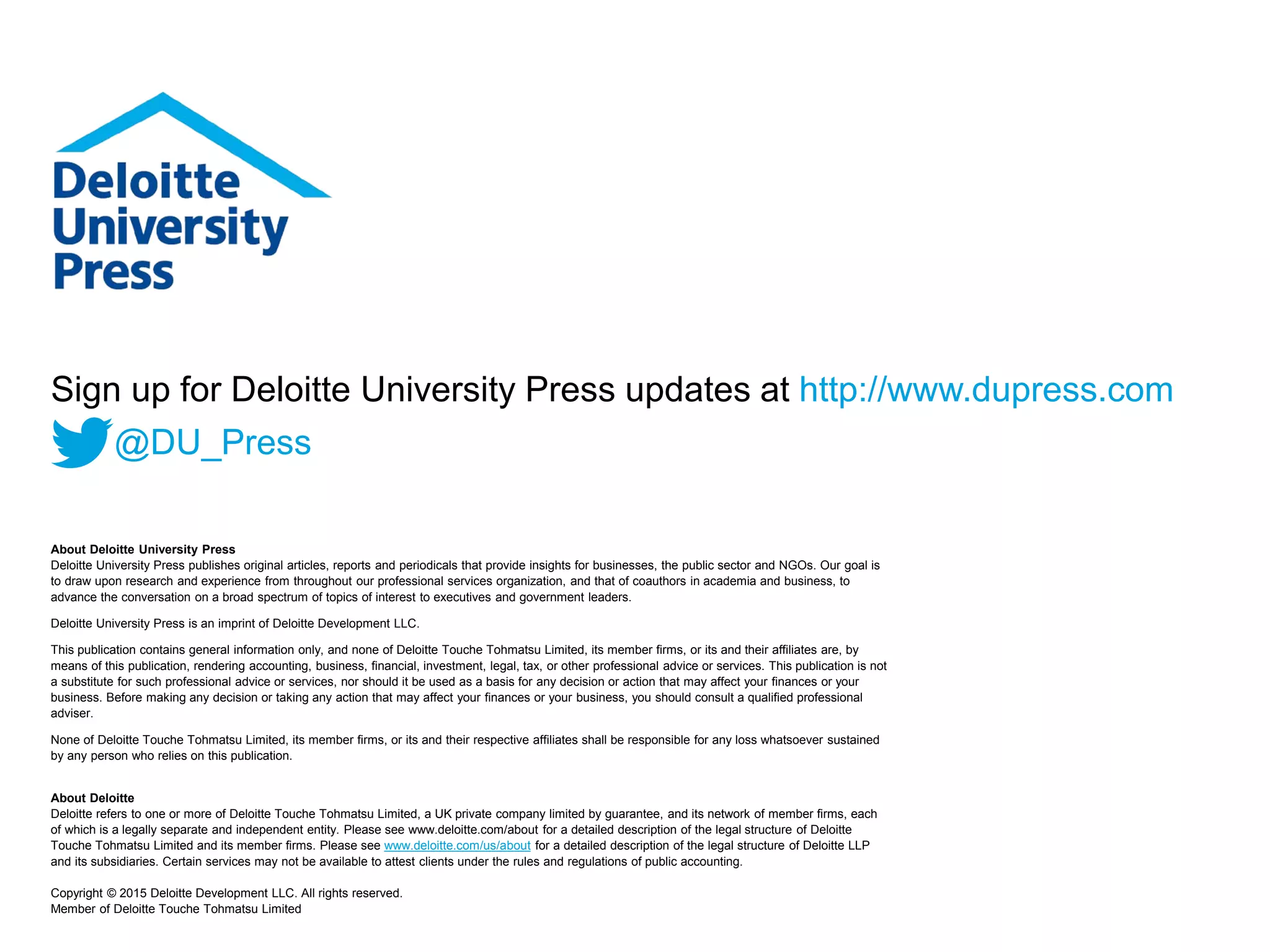 About Deloitte University Press
Deloitte University Press publishes original articles, reports and periodicals that provide insights for businesses, the public sector and NGOs. Our goal is
to draw upon research and experience from throughout our professional services organization, and that of coauthors in academia and business, to
advance the conversation on a broad spectrum of topics of interest to executives and government leaders.
Deloitte University Press is an imprint of Deloitte Development LLC.
This publication contains general information only, and none of Deloitte Touche Tohmatsu Limited, its member firms, or its and their affiliates are, by
means of this publication, rendering accounting, business, financial, investment, legal, tax, or other professional advice or services. This publication is not
a substitute for such professional advice or services, nor should it be used as a basis for any decision or action that may affect your finances or your
business. Before making any decision or taking any action that may affect your finances or your business, you should consult a qualified professional
adviser.
None of Deloitte Touche Tohmatsu Limited, its member firms, or its and their respective affiliates shall be responsible for any loss whatsoever sustained
by any person who relies on this publication.
About Deloitte
Deloitte refers to one or more of Deloitte Touche Tohmatsu Limited, a UK private company limited by guarantee, and its network of member firms, each
of which is a legally separate and independent entity. Please see www.deloitte.com/about for a detailed description of the legal structure of Deloitte
Touche Tohmatsu Limited and its member firms. Please see www.deloitte.com/us/about for a detailed description of the legal structure of Deloitte LLP
and its subsidiaries. Certain services may not be available to attest clients under the rules and regulations of public accounting.
Copyright © 2015 Deloitte Development LLC. All rights reserved.
Member of Deloitte Touche Tohmatsu Limited
Sign up for Deloitte University Press updates at http://www.dupress.com
@DU_Press
 