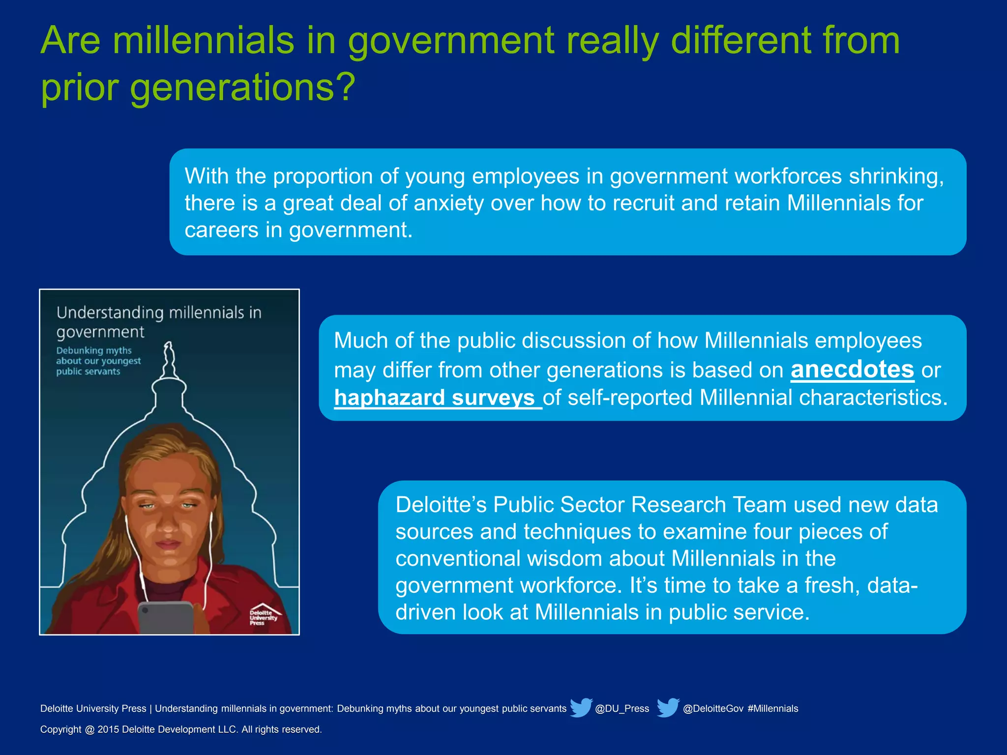 Deloitte University Press | Understanding millennials in government: Debunking myths about our youngest public servants @DU_Press @DeloitteGov #Millennials
Copyright @ 2015 Deloitte Development LLC. All rights reserved.
With the proportion of young employees in government workforces shrinking,
there is a great deal of anxiety over how to recruit and retain Millennials for
careers in government.
Deloitte’s Public Sector Research Team used new data
sources and techniques to examine four pieces of
conventional wisdom about Millennials in the
government workforce. It’s time to take a fresh, data-
driven look at Millennials in public service.
Are millennials in government really different from
prior generations?
Deloitte University Press | Understanding millennials in government: Debunking myths about our youngest public servants @DU_Press @DeloitteGov #Millennials
Copyright @ 2015 Deloitte Development LLC. All rights reserved.
Much of the public discussion of how Millennials employees
may differ from other generations is based on anecdotes or
haphazard surveys of self-reported Millennial characteristics.
 