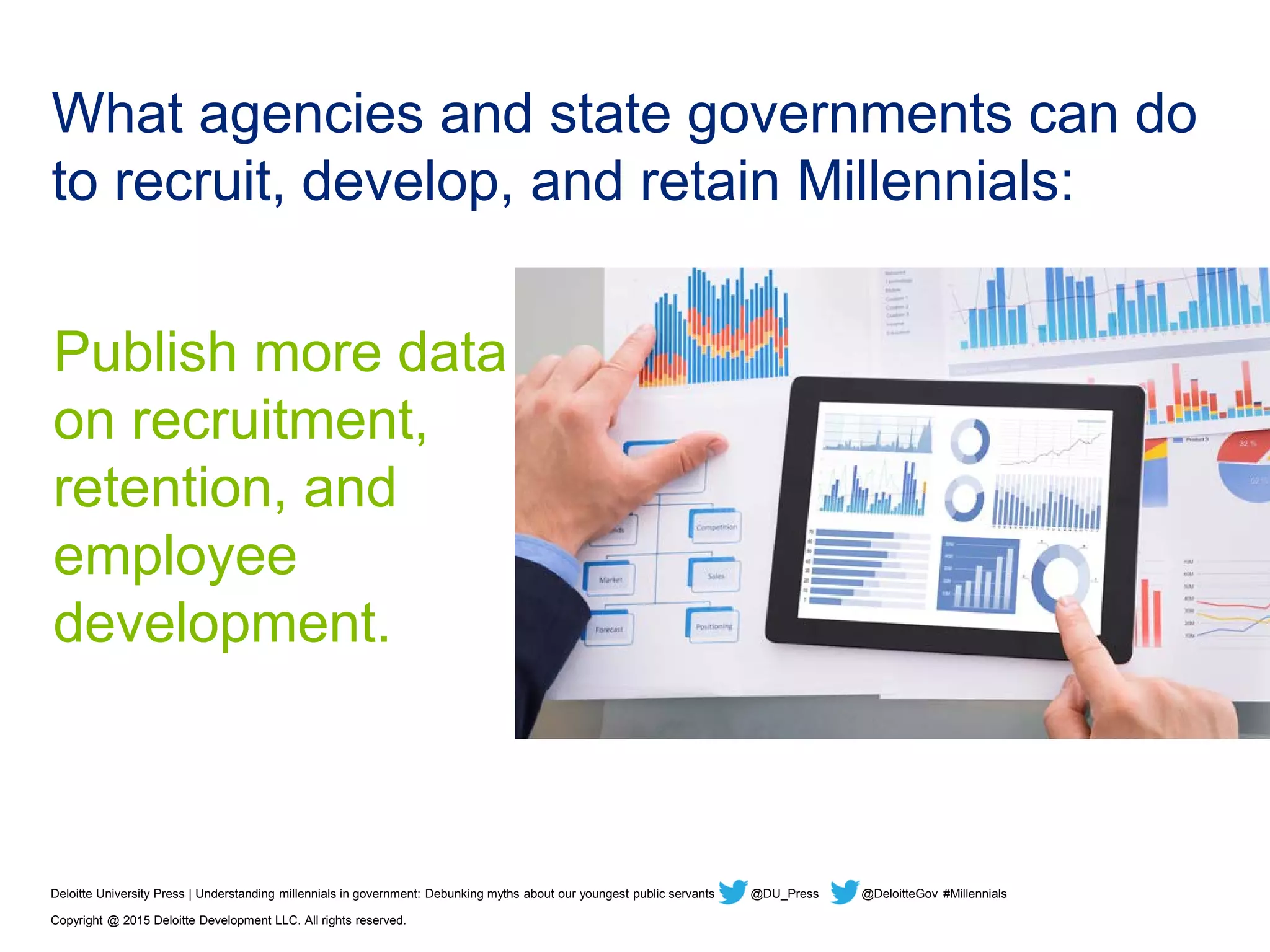 What agencies and state governments can do
to recruit, develop, and retain Millennials:
Publish more data
on recruitment,
retention, and
employee
development.
Deloitte University Press | Understanding millennials in government: Debunking myths about our youngest public servants @DU_Press @DeloitteGov #Millennials
Copyright @ 2015 Deloitte Development LLC. All rights reserved.
 