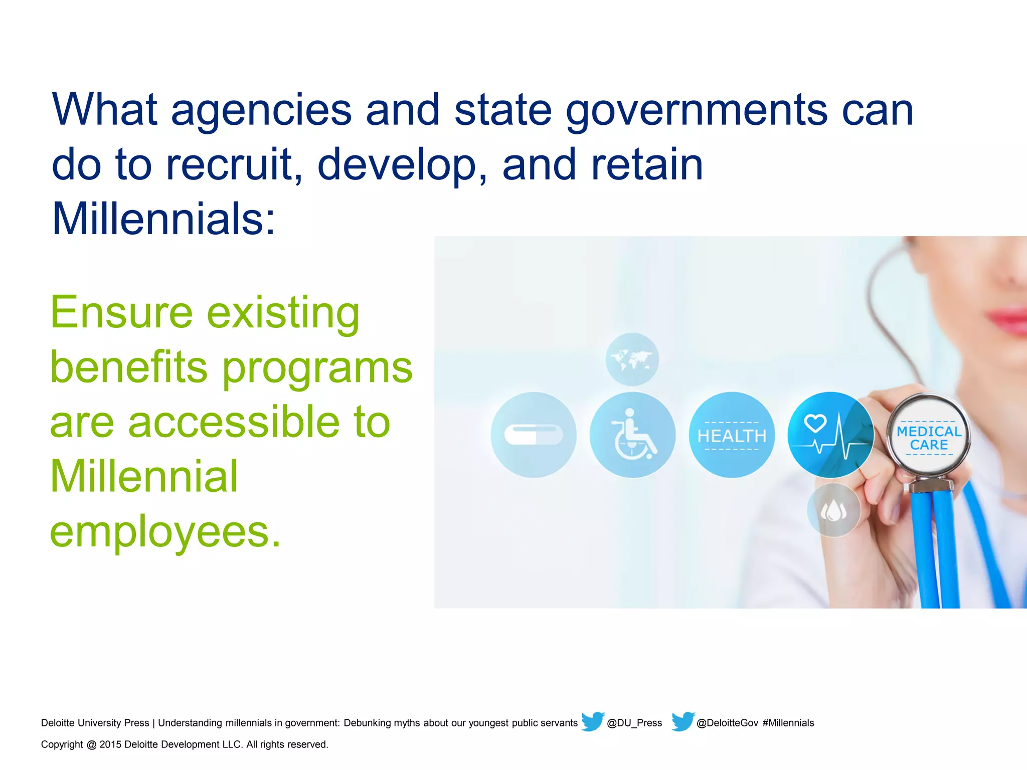 What agencies and state governments can
do to recruit, develop, and retain
Millennials:
Ensure existing
benefits programs
are accessible to
Millennial
employees.
Deloitte University Press | Understanding millennials in government: Debunking myths about our youngest public servants @DU_Press @DeloitteGov #Millennials
Copyright @ 2015 Deloitte Development LLC. All rights reserved.
 