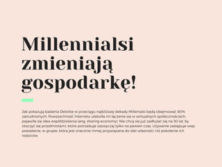 Millennialsi
zmieniają
gospodarkę!
Jak pokazują badania Deloitte w przeciągu najbliższej dekady Millenialsi będą obejmować 80%
zatrudnionych. Powszechność Internetu ułatwiła im łączenie się w wirtualnych społecznościach,
pojawiła się idea współdzielenia (ang. sharing economy). Nie chcą się już zadłużać się na 30 lat, by
otoczyć się przedmiotami, które potrzebuje zazwyczaj tylko na pewien czas. Używanie zastępuje więc
posiadanie, w grupie, która jest znacznie mniej przywiązana do idei własności niż pokolenie ich
rodziców.
 