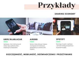 Przykłady
SHARING ECONOMY
Aplikacje, choć różnią się od
siebie, łączy główna idea –
wspólnych przejazdów. 
UBER/BLABLACAR
Serwis, który oferuje miejsca
noclegowe od lokalnych
gospodarzy w prawie 200
krajach. 
AIRBNB
Słuchają muzyki z aplikacji
 zamiast kolekcjonowamoa i
kupowania płyty
SPOTIFY
OSZCZĘDNOŚĆ, MOBILNOŚĆ, DOŚWIADCZENIE I PRZEŻYWANIE
 