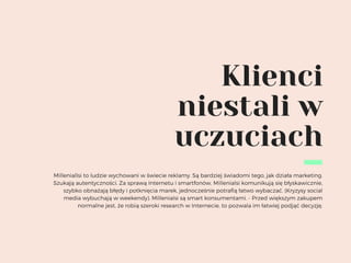 Klienci
niestali w
uczuciach
Milleniallsi to ludzie wychowani w świecie reklamy. Są bardziej świadomi tego, jak działa marketing.
Szukają autentyczności. Za sprawą Internetu i smartfonów, Millenialsi komunikują się błyskawicznie,
szybko obnażają błędy i potknięcia marek, jednocześnie potrafią łatwo wybaczać. (Kryzysy social
media wybuchają w weekendy). Millenialsi są smart konsumentami. - Przed większym zakupem
normalne jest, że robią szeroki research w Internecie, to pozwala im łatwiej podjąć decyzję.
 