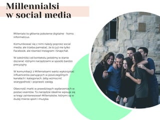 Millennialsi
w social media
Millenialsi to głównie pokolenie digitalne - homo
informaticus.
Komunikować się z nimi należy poprzez social
media, ale trzeba pamiętać, że to już nie tylko
Facebook, ale również Instagram i Snapchat. 
W zależności od kontekstu jesteśmy w stanie
docierać różnymi narzędziami w sposób bardzo
precyzyjny.
W komunikacji z Millenialsami warto wykorzystać
influencerów panujących w poszczególnych
kanałach i kategoriach, żeby wzmocnić
wiarygodność i poprawić zasięg. 
Obecność marki w prawdziwych wydarzeniach w
postaci eventów. To narzędzie idealnie wpisuje się
w kręgi zainteresowań Millenialsów, którymi są w
dużej mierze sport i muzyka.
 