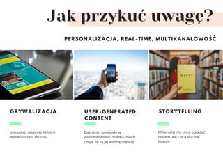 Jak przykuć uwagę?
PERSONALIZACJA, REAL-TIME, MULTIKANAŁOWOŚĆ
pracujesz, osiągasz kolejne
levele i dążysz do celu. 
GRYWALIZACJA
Dajcie im swobodę w
współtworzeniu marki – niech
czują, że są jej ważną częścią. 
USER-GENERATED
CONTENT
Millenialsi nie chcą oglądać
reklam, ale chcą słuchać
historii. 
STORYTELLING
 