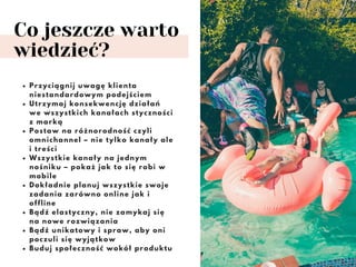 Co jeszcze warto
wiedzieć?
Przyciągnij uwagę klienta
niestandardowym podejściem
Utrzymaj konsekwencję działań
we wszystkich kanałach styczności
z marką
Postaw na różnorodność czyli
omnichannel – nie tylko kanały ale
i treści
Wszystkie kanały na jednym
nośniku – pokaż jak to się robi w
mobile
Dokładnie planuj wszystkie swoje
zadania zarówno online jak i
offline
Bądź elastyczny, nie zamykaj się
na nowe rozwiązania
Bądź unikatowy i spraw, aby oni
poczuli się wyjątkow
Buduj społeczność wokół produktu
 