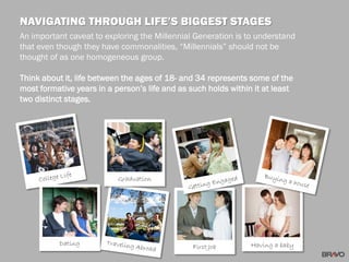 An important caveat to exploring the Millennial Generation is to understand
that even though they have commonalities, “Millennials” should not be
thought of as one homogeneous group.
Think about it, life between the ages of 18- and 34 represents some of the
most formative years in a person’s life and as such holds within it at least
two distinct stages.
NAVIGATING THROUGH LIFE’S BIGGEST STAGES
Dating
Graduation
First Job Having a baby
 