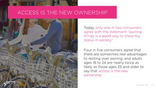 Today, only one in two consumers
agree with the statement “owning
things is a good way to show my
status in society.”
Four in ﬁve consumers agree that
there are sometimes real advantages
to renting over owning, and adults
ages 18 to 24 are nearly twice as
likely as those ages 25 and older to
say that access is the new
ownership.
14{ Sources: PwC }
ACCESS IS THE NEW OWNERSHIP
 
