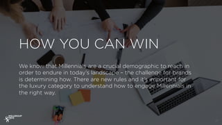 HOW YOU CAN WIN
17
We know that Millennials are a crucial demographic to reach in
order to endure in today’s landscape – the challenge for brands
is determining how. There are new rules and it’s important for
the luxury category to understand how to engage Millennials in
the right way.
 