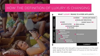 HOW THE DEFINITION OF LUXURY IS CHANGING
WHAT ‘LUXURY’ MEANS TO HYPER AFFLUENTS
63% of people who bought a luxury product in the past
year agree that the deﬁnition of luxury is not the same
as it was ﬁve years ago.
DECLINING
RARE
SOPHISTICATED
HERITAGE
PRETENTIOUS
ONE-OF-A-KIND
PRIVILEGED
REFINED
STATUS
EXPENSIVE
EXCLUSIVE
INDULGENCE
HIGHEST QUALITY
DESIGNER BRANDED
SPLURGE
UNIQUE
EXCELLENT REPUTATION
EXCELLENT DESIGN
LONG-LASTING
7{ Sources: Ipsos Media CT }EMERGING
CURRENT
 