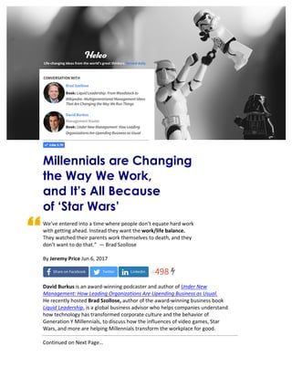  	
  	
  	
  	
  	
  	
  Click	
  here	
  for	
  Original	
  Article:	
  Millennials	
  Are	
  Changing	
  The	
  Way	
  We	
  Work,	
  and	
  It's	
  All	
  Because	
  of	
  'Star	
  Wars'	
  
	
  
	
  
	
  
	
  
	
  
	
  
	
  
	
  
	
  
	
  
	
  
	
  
	
  
	
  
	
  
Millennials are Changing
the Way We Work,
and It’s All Because
of ‘Star Wars’
We’ve	
  entered	
  into	
  a	
  time	
  where	
  people	
  don’t	
  equate	
  hard	
  work	
  	
  
with	
  getting	
  ahead.	
  Instead	
  they	
  want	
  the	
  work/life	
  balance.	
  	
  
They	
  watched	
  their	
  parents	
  work	
  themselves	
  to	
  death,	
  and	
  they	
  	
  
don’t	
  want	
  to	
  do	
  that.”	
  	
  —	
  Brad	
  Szollose	
  
	
  
By	
  Jeremy	
  Price	
  Jun	
  6,	
  2017	
  
	
  
	
  
	
  
David	
  Burkus	
  is	
  an	
  award-­‐winning	
  podcaster	
  and	
  author	
  of	
  Under	
  New	
  
Management:	
  How	
  Leading	
  Organizations	
  Are	
  Upending	
  Business	
  as	
  Usual.	
  	
  
He	
  recently	
  hosted	
  Brad	
  Szollose,	
  author	
  of	
  the	
  award-­‐winning	
  business	
  book	
  
Liquid	
  Leadership,	
  is	
  a	
  global	
  business	
  advisor	
  who	
  helps	
  companies	
  understand	
  
how	
  technology	
  has	
  transformed	
  corporate	
  culture	
  and	
  the	
  behavior	
  of	
  
Generation	
  Y	
  Millennials,	
  to	
  discuss	
  how	
  the	
  influences	
  of	
  video	
  games,	
  Star	
  
Wars,	
  and	
  more	
  are	
  helping	
  Millennials	
  transform	
  the	
  workplace	
  for	
  good.	
  
	
  
Continued	
  on	
  Next	
  Page…	
  
Life-­‐changing	
  ideas	
  from	
  the	
  world’s	
  great	
  thinkers.	
  Served	
  daily.	
  
 