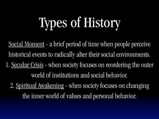 Types of History
 Social Moment - a brief period of time when people perceive
 historical events to radically alter their social environments.
1. Secular Crisis - when society focuses on reordering the outer
            world of institutions and social behavior.
  2. Spiritual Awakening - when society focuses on changing
       the inner world of values and personal behavior.
 