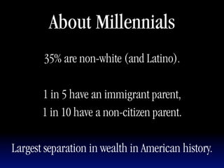 About Millennials
       35% are non-white (and Latino).

       1 in 5 have an immigrant parent,
       1 in 10 have a non-citizen parent.

Largest separation in wealth in American history.
 