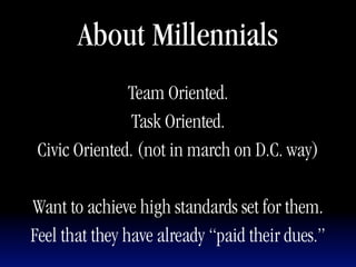 About Millennials
               Team Oriented.
                Task Oriented.
 Civic Oriented. (not in march on D.C. way)

Want to achieve high standards set for them.
Feel that they have already “paid their dues.”
 