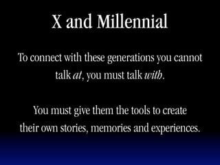 X and Millennial
To connect with these generations you cannot
        talk at, you must talk with.

   You must give them the tools to create
their own stories, memories and experiences.
 