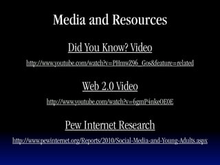 Media and Resources
                     Did You Know? Video
     http://www.youtube.com/watch?v=PHmwZ96_Gos&feature=related


                          Web 2.0 Video
            http://www.youtube.com/watch?v=6gmP4nkeOE0E


                   Pew Internet Research
http://www.pewinternet.org/Reports/2010/Social-Media-and-Young-Adults.aspx
 
