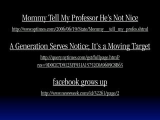 Mommy Tell My Professor He’s Not Nice
http://www.sptimes.com/2006/06/19/State/Mommy__tell_my_profes.shtml


A Generation Serves Notice; It's a Moving Target
              http://query.nytimes.com/gst/fullpage.html?
            res=9D0CE7D9123FF931A15752C0A9609C8B63


                    facebook grows up
              http://www.newsweek.com/id/32261/page/2
 