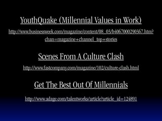 YouthQuake (Millennial Values in Work)
http://www.businessweek.com/magazine/content/08_03/b4067000290367.htm?
                   chan=magazine+channel_top+stories


              Scenes From A Culture Clash
      http://www.fastcompany.com/magazine/102/culture-clash.html


            Get The Best Out Of Millennials
       http://www.adage.com/talentworks/article?article_id=124891
 