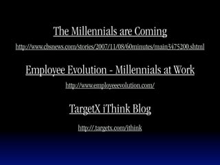 The Millennials are Coming
http://www.cbsnews.com/stories/2007/11/08/60minutes/main3475200.shtml


   Employee Evolution - Millennials at Work
                  http://www.employeeevolution.com/


                   TargetX iThink Blog
                      http://.targetx.com/ithink
 