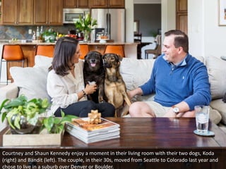 Courtney and Shaun Kennedy enjoy a moment in their living room with their two dogs, Koda
(right) and Bandit (left). The couple, in their 30s, moved from Seattle to Colorado last year and
chose to live in a suburb over Denver or Boulder.
 