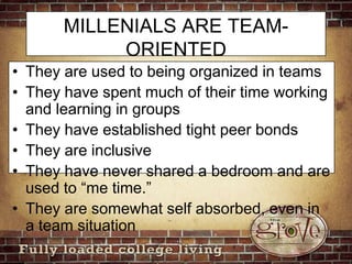 MILLENIALS ARE TEAM-ORIENTEDThey are used to being organized in teamsThey have spent much of their time working and learning in groupsThey have established tight peer bondsThey are inclusiveThey have never shared a bedroom and are used to “me time.”They are somewhat self absorbed, even in a team situation 