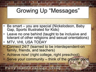 Growing Up “Messages”Be smart – you are special (Nickelodeon, Baby Gap, Sports Illustrated for Kids)Leave no one behind (taught to be inclusive and tolerant of other religions and sexual orientations)MTV, VHI, USA TODAYConnect 24/7 (learned to be interdependent-on family, friends, and teachers)Achieve now! (right college, right preschool)Serve your community – think of the greater good