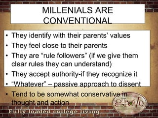 MILLENIALS ARE CONVENTIONALThey identify with their parents’ valuesThey feel close to their parentsThey are “rule followers” (if we give them clear rules they can understand)They accept authority-if they recognize it“Whatever” – passive approach to dissentTend to be somewhat conservative in thought and action