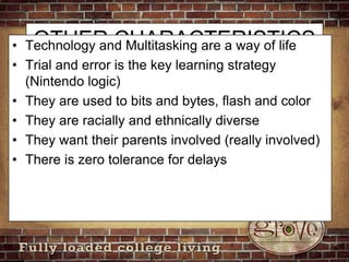 OTHER CHARACTERISTICSTechnology and Multitasking are a way of lifeTrial and error is the key learning strategy (Nintendo logic)They are used to bits and bytes, flash and colorThey are racially and ethnically diverseThey want their parents involved (really involved)There is zero tolerance for delays
