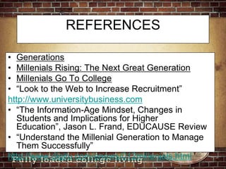 REFERENCESGenerationsMillenials Rising: The Next Great GenerationMillenials Go To College“Look to the Web to Increase Recruitment”http://www.universitybusiness.com“The Information-Age Mindset, Changes in Students and Implications for Higher Education”, Jason L. Frand, EDUCAUSE Review“Understand the Millenial Generation to Manage Them Successfully”http://www.digitu.com/enews/012millenials.html