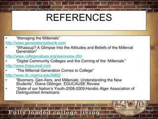 REFERENCES“Managing the Millenials”http://www.generationsatwork.com“Whassup? A Glimpse Into the Attitudes and Beliefs of the Millenial Generation”http://www.collegevalues.org/seereview.cfm“Digital Community Colleges and the Coming of the ‘Millenials’” http://www.thejournal.com“The Millenial Generation Comes to College”http://www.itc.virginia.edu/fall02“Boomers, Gen-Xers, and Millenials: Understanding the New Students”, Diana Oblinger, EDUCAUSE Review“State of our Nation’s Youth-2008-2009;Horatio Alger Association of Distinguished Americans