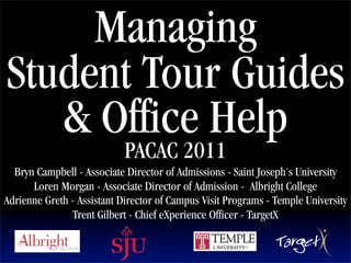 Managing
Student Tour Guides
   & Office Help                      Text




                            PACAC 2011
  Bryn Campbell - Associate Director of Admissions - Saint Joseph's University
      Loren Morgan - Associate Director of Admission - Albright College
Adrienne Greth - Assistant Director of Campus Visit Programs - Temple University
               Trent Gilbert - Chief eXperience Officer - TargetX
 