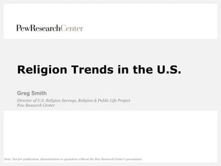 Religion Trends in the U.S.
Greg Smith
Director of U.S. Religion Surveys, Religion & Public Life Project
Pew Research Center
Note: Not for publication, dissemination or quotation without the Pew Research Center’s permission.
 