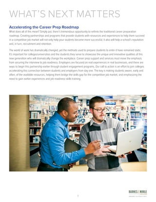 8
Accelerating the Career Prep Roadmap
What does all of this mean? Simply put, there’s tremendous opportunity to rethink the traditional career preparation
roadmap. Creating partnerships and programs that provide students with resources and experiences to help them succeed
in a competitive job market will not only help your students become more successful, it also will help a school’s reputation
and, in turn, recruitment and retention.
The world of work has dramatically changed, yet the methods used to prepare students to enter it have remained static.
It’s important for colleges/universities and the students they serve to showcase the unique and innovative qualities of this
new generation who will dramatically change the workplace. Career prep support and services must move the emphasis
from securing the interview to job readiness. Employers are focused on real experiences in real businesses, and there are
ways to begin this partnership earlier through student engagement programs. Our call to action is an effort to join colleges
accelerating this connection between students and employers from day one. The key is making students aware, early and
often, of the available resources, helping them bridge the skills gap for the competitive job market, and emphasizing the
need to gain earlier experiences and job readiness skills training.
WHAT’S NEXT MATTERS
 