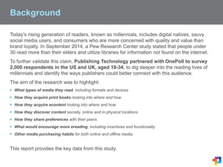 Background
Today’s rising generation of readers, known as millennials, includes digital natives, savvy
social media users, and consumers who are more concerned with quality and value than
brand loyalty. In September 2014, a Pew Research Center study stated that people under
30 read more than their elders and utilize libraries for information not found on the internet.
To further validate this claim, Publishing Technology partnered with OnePoll to survey
2,000 respondents in the US and UK, aged 18-34, to dig deeper into the reading lives of
millennials and identify the ways publishers could better connect with this audience.
The aim of the research was to highlight:
 What types of media they read, including formats and devices
 How they acquire print books looking into where and how
 How they acquire econtent looking into where and how
 How they discover content socially, online and in physical locations
 How they share preferences with their peers
 What would encourage more ereading, including incentives and functionality
 Other media purchasing habits for both online and offline media
This report provides the key data from this study.
 