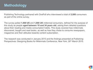 Methodology
Publishing Technology partnered with OnePoll who interviewed a total of 2,000 consumers
as part of the online survey.
The survey polled 1,000 US and 1,000 UK millennial consumers, defined for the purpose of
this study as people aged between 18 and 34 years old, asking them detailed questions
about their reading and media consumption habits. This study covered how millennials
discovered, bought and read books, as well as how they chose to consume newspapers,
magazines and their attitudes towards content subscription.
The research was conducted in January 2015 and the findings presented at Publishing
Perspectives: Designing Books for Millennials Conference, New York, 26th March 2015.
 