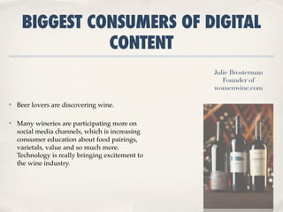 BIGGEST CONSUMERS OF DIGITAL
               CONTENT
                                                  Julie Brosterman
                                                     Founder of
                                                  womenwine.com

✤   Beer lovers are discovering wine.

✤   Many wineries are participating more on
    social media channels, which is increasing
    consumer education about food pairings, 
    varietals, value and so much more.
    Technology is really bringing excitement to
    the wine industry.
 