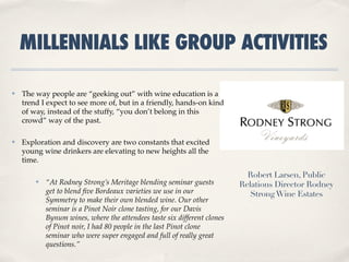 MILLENNIALS LIKE GROUP ACTIVITIES

✤   The way people are “geeking out” with wine education is a
    trend I expect to see more of, but in a friendly, hands-on kind
    of way, instead of the stuffy, “you don’t belong in this
    crowd” way of the past.

✤   Exploration and discovery are two constants that excited
    young wine drinkers are elevating to new heights all the
    time.

                                                                            Robert Larsen, Public
        ✤   “At Rodney Strong’s Meritage blending seminar guests          Relations Director Rodney
            get to blend ﬁve Bordeaux varieties we use in our                Strong Wine Estates
            Symmetry to make their own blended wine. Our other
            seminar is a Pinot Noir clone tasting, for our Davis
            Bynum wines, where the attendees taste six different clones
            of Pinot noir, I had 80 people in the last Pinot clone
            seminar who were super engaged and full of really great
            questions.”
 