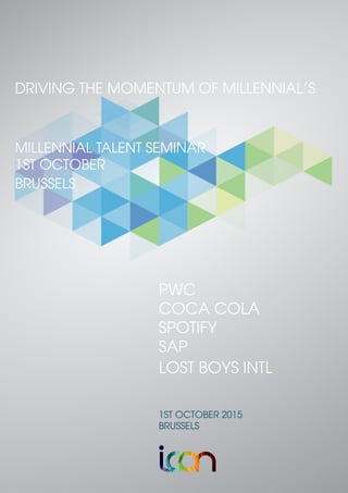 PWC
COCA COLA
SPOTIFY
SAP
LOST BOYS INTL
1ST OCTOBER 2015
BRUSSELS
DRIVING THE MOMENTUM OF MILLENNIAL’S
MILLENNIAL TALENT SEMINAR
1ST OCTOBER
BRUSSELS
 