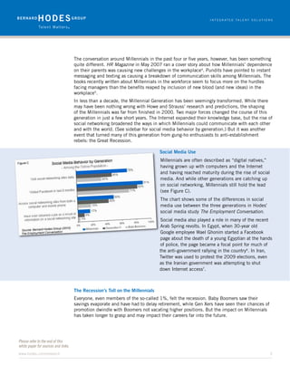 The conversation around Millennials in the past four or five years, however, has been something
                                     quite different. HR Magazine in May 2007 ran a cover story about how Millennials’ dependence
                                     on their parents was causing new challenges in the workplace4. Pundits have pointed to instant
                                     messaging and texting as causing a breakdown of communication skills among Millennials. The
                                     books recently written about Millennials in the workforce seem to focus more on the hurdles
                                     facing managers than the benefits reaped by inclusion of new blood (and new ideas) in the
                                     workplace5.
                                     In less than a decade, the Millennial Generation has been seemingly transformed. While there
                                     may have been nothing wrong with Howe and Strauss’ research and predictions, the shaping
                                     of the Millennials was far from finished in 2000. Two major forces changed the course of this
                                     generation in just a few short years. The Internet expanded their knowledge base, but the rise of
                                     social networking broadened the ways in which Millennials could communicate with each other
                                     and with the world. (See sidebar for social media behavior by generation.) But it was another
                                     event that turned many of this generation from gung-ho enthusiasts to anti-establishment
                                     rebels: the Great Recession.

                                                                               Social Media Use
                                                                               Millennials are often described as “digital natives,”
                                                                               having grown up with computers and the Internet
                                                                               and having reached maturity during the rise of social
                                                                               media. And while other generations are catching up
                                                                               on social networking, Millennials still hold the lead
                                                                               (see Figure C).
                                                                               The chart shows some of the differences in social
                                                                               media use between the three generations in Hodes’
                                                                               social media study The Employment Conversation.
                                                                               Social media also played a role in many of the recent
                                                                               Arab Spring revolts. In Egypt, when 30-year old
                                                                               Google employee Wael Ghonim started a Facebook
                                                                               page about the death of a young Egyptian at the hands
                                                                               of police, the page became a focal point for much of
                                                                               the anti-government rallying in the country6. In Iran,
                                                                               Twitter was used to protest the 2009 elections, even
                                                                               as the Iranian government was attempting to shut
                                                                               down Internet access7.



                                     The Recession’s Toll on the Millennials
                                     Everyone, even members of the so-called 1%, felt the recession. Baby Boomers saw their
                                     savings evaporate and have had to delay retirement, while Gen Xers have seen their chances of
                                     promotion dwindle with Boomers not vacating higher positions. But the impact on Millennials
                                     has taken longer to grasp and may impact their careers far into the future.




Please refer to the end of this
white paper for sources and links.
www.hodes.com/research	3
 