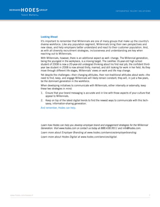 Looking Ahead
     It’s important to remember that Millennials are one of many groups that make up the country’s
     diverse workforce. Like any population segment, Millennials bring their own perspectives and
     new ideas, and help employers better understand and react to their customer population. And,
     as with all diversity recruitment strategies, inclusiveness and understanding are key when
     reaching out to Millennials.
     With Millennials, however, there is an additional aspect as well: change. The Millennial generation,
     being the youngest in the workplace, is a moving target. The carefree 16-year-old high school
     student of 2008 is now a 20-year-old undergrad thinking about his first real job; the confident third-
     year law student in 2008 is now almost thirty, married, and still looking for work in her field. As they
     move through different life stages, Millennials’ views on work and life may change.
     Yet despite the challenges—their changing attitudes, their non-traditional attitudes about work—the
     need to find, keep, and engage Millennials will likely remain constant; they will, in just a few years,
     be the dominant generation in the workforce.
     When developing initiatives to communicate with Millennials, either internally or externally, keep
     these two strategies in mind:
     1.	 Ensure that your brand messaging is accurate and in line with those aspects of your culture that
         appeal to Millennials.
     2.	 Keep on top of the latest digital trends to find the newest ways to communicate with this tech-
         savvy, information-sharing generation.
     And remember, Hodes can help.




     Learn how Hodes can help you develop employer brand and engagement strategies for the Millennial
     Generation. Visit www.hodes.com or contact us today at 888.438.9911 and info@hodes.com.
     Learn more about Employer Branding at www.hodes.com/services/employerbranding.
     Learn more about Hodes Digital at www.hodes.com/services/digital.




www.hodes.com/research	7
 