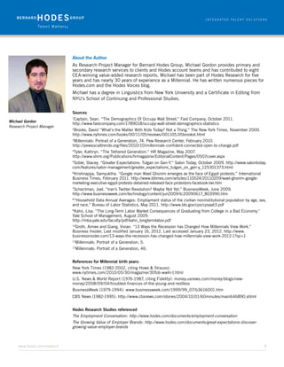 About the Author
                           As Research Project Manager for Bernard Hodes Group, Michael Gordon provides primary and
                           secondary research services to clients and Hodes account teams and has contributed to eight
                           CEA-winning value-added research reports. Michael has been part of Hodes Research for five
                           years and has nearly 30 years of experience as a Millennial. He has written numerous pieces for
                           Hodes.com and the Hodes Voices blog.
                           Michael has a degree in Linguistics from New York University and a Certificate in Editing from
                           NYU’s School of Continuing and Professional Studies.


                           Sources
                           1
                            Captain, Sean. “The Demographics Of Occupy Wall Street.” Fast Company, October 2011.
Michael Gordon
                           http://www.fastcompany.com/1789018/occupy-wall-street-demographics-statistics
Research Project Manager
                           2
                            Brooks, David “What’s the Matter With Kids Today? Not a Thing.” The New York Times, November 2000.
                           http://www.nytimes.com/books/00/11/05/reviews/001105.05brookst.html
                           3
                            Millennials: Portrait of a Generation, 74. Pew Research Center, February 2010.
                           http://pewsocialtrends.org/files/2010/10/millennials-confident-connected-open-to-change.pdf
                           4
                            Tyler, Kathryn. “The Tethered Generation.” HR Magazine, May 2007.
                           http://www.shrm.org/Publications/hrmagazine/EditorialContent/Pages/0507cover.aspx
                           5
                            Soble, Stacey. “Greater Expectations: Tulgan on Gen-Y.” Salon Today, October 2009. http://www.salontoday.
                           com/features/salon-management/greater_expectations_tulgan_on_gen-y_125301373.html
                           6
                            Krishnappa, Samyuktha. “Google man Wael Ghonim emerges as the face of Egypt protests.” International
                           Business Times, February 2011. http://www.ibtimes.com/articles/110524/20110209/wael-ghonim-google-
                           marketing-executive-egypt-protests-detained-released-face-protestors-facebook-twi.htm
                           7
                            Schectman, Joel. “Iran’s Twitter Revolution? Maybe Not Yet.” BusinessWeek, June 2009.
                           http://www.businessweek.com/technology/content/jun2009/tc20090617_803990.htm
                           8
                            “Household Data Annual Averages: Employment status of the civilian noninstitutional population by age, sex,
                           and race,” Bureau of Labor Statistics, May 2011. http://www.bls.gov/cps/cpsaat3.pdf
                           9
                            Kahn, Lisa. “The Long-Term Labor Market Consequences of Graduating from College in a Bad Economy.”
                           Yale School of Management, August 2009.
                           http://mba.yale.edu/faculty/pdf/kahn_longtermlabor.pdf
                           10
                              Groth, Aimee and Giang, Vivian. “13 Ways the Recession has Changed How Millennials View Work.”
                           Business Insider, Last modified January 16, 2012. Last accessed January 23, 2012. http://www.
                           businessinsider.com/13-ways-the-recession-has-changed-how-millennials-view-work-2012-1?op=1
                           11
                               Millennials: Portrait of a Generation, 5.
                           12
                                Millennials: Portrait of a Generation, 46.


                           References for Millennial birth years:
                           New York Times (1982-2002, citing Howe & Strauss):
                           www.nytimes.com/2010/05/30/magazine/30fob-wwln-t.html
                           U.S. News & World Report (1976-1987, citing Fidelity): money.usnews.com/money/blogs/new-
                           money/2008/09/04/troubled-finances-of-the-young-and-restless
                           BusinessWeek (1979-1994): www.businessweek.com/1999/99_07/b3616001.htm
                           CBS News (1982-1995): http://www.cbsnews.com/stories/2004/10/01/60minutes/main646890.shtml


                           Hodes Research Studies referenced
                           The Employment Conversation: http://www.hodes.com/documents/employment-conversation
                           The Growing Value of Employer Brands: http://www.hodes.com/documents/great-expectations-discover-
                           growing-value-employer-brands



     www.hodes.com/research	8
 