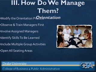 III. How Do We Manage
Them?
Orientation
•Modify the Orientation Process
•Observe &Train Managers First
•Involve Assigned Managers
•Identify SkillsTo Be Learned
•Include Multiple Group Activities
•Open All Seating Areas
 