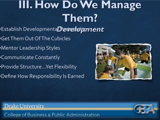 III. How Do We Manage
Them?
Development
•Establish Developmental Partnerships
•GetThem Out OfThe Cubicles
•Mentor Leadership Styles
•Communicate Constantly
•Provide Structure…Yet Flexibility
•Deﬁne How Responsibility Is Earned
 